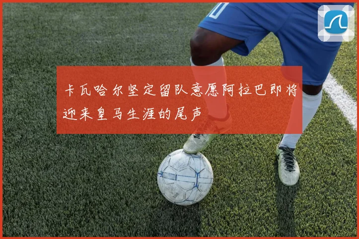 卡瓦哈尔坚定留队意愿阿拉巴即将迎来皇马生涯的尾声