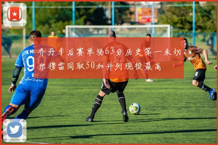 乔丹季后赛单场63分历史第一米切尔穆雷同取50加并列现役最高