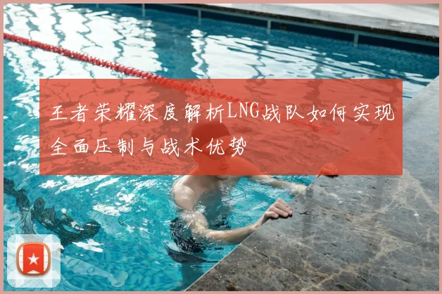 王者荣耀深度解析LNG战队如何实现全面压制与战术优势