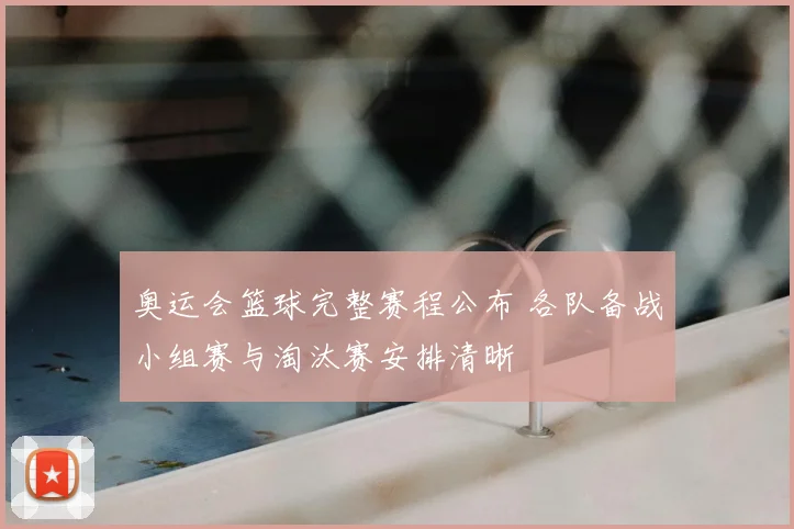 奥运会篮球完整赛程公布 各队备战小组赛与淘汰赛安排清晰