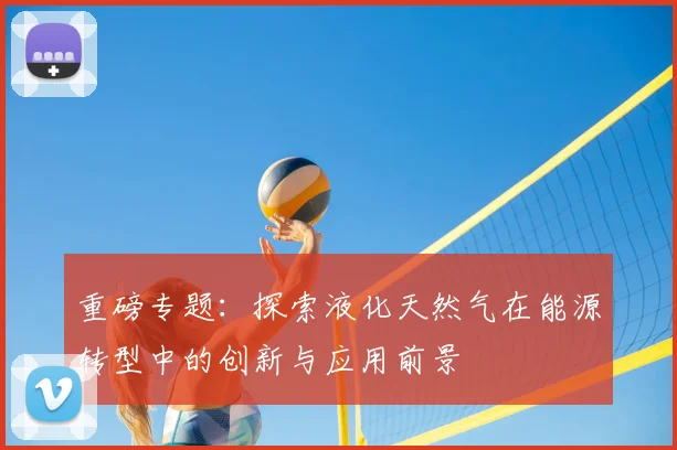 重磅专题:探索液化天然气在能源转型中的创新与应用前景