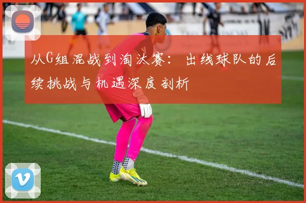 从G组混战到淘汰赛:出线球队的后续挑战与机遇深度剖析