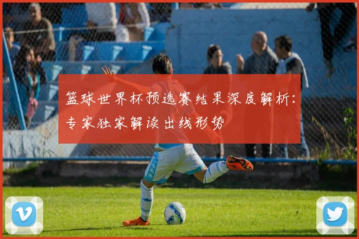 篮球世界杯预选赛结果深度解析：专家独家解读出线形势