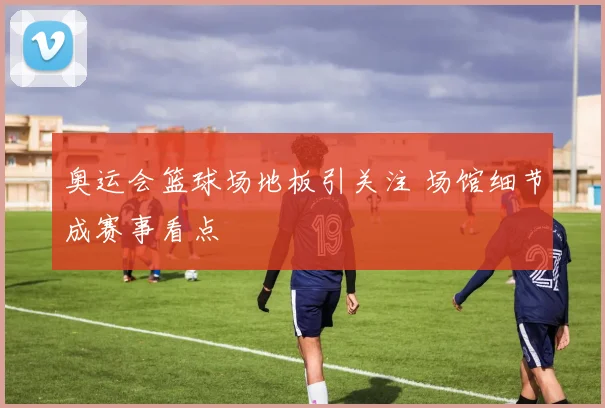 奥运会篮球场地板引关注 场馆细节成赛事看点