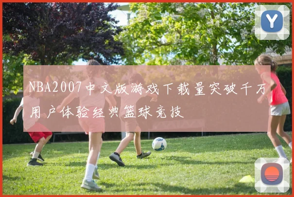 NBA2007中文版游戏下载量突破千万用户体验经典篮球竞技